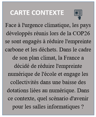 Carte contexte : "Face à l'urgence climatique, les pays développés réunis lors de la COP26 se sont engagés à réduire l'empreinte carbone et les déchets. Dans le cadre de son plan climat, la France a décidé de réduire l'empreinte numérique de l'école et engage les collectivités dans une baisse des dotations liées au numérique. Dans ce contexte, quel scénario d'avenir pour les salles informatiques ?"